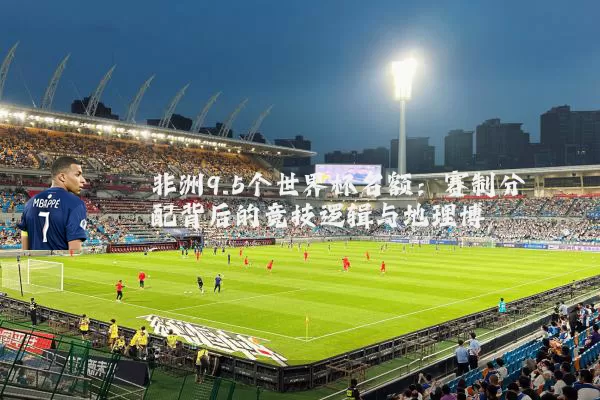 非洲9.5个世界杯名额:赛制分配背后的竞技逻辑与地理博弈